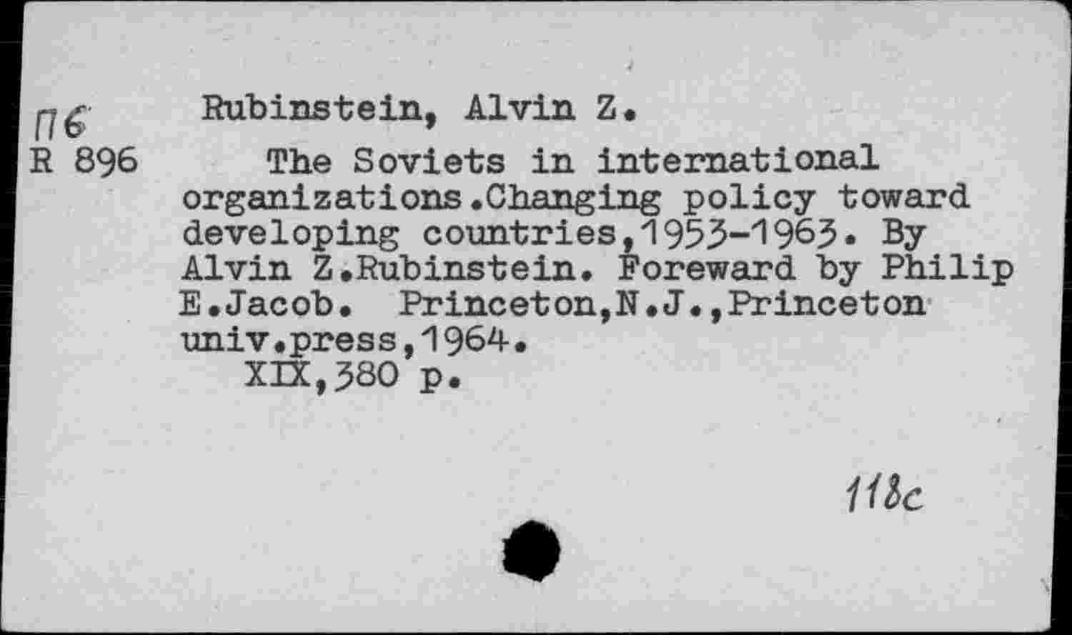 ﻿Rubinstein, Alvin Z.
R 896 The Soviets in international organizations.Changing policy toward developing countries, 195$-'196$. By Alvin Z.Rubinstein. Foreward by Philip E.Jacob. Princeton,N.J.,Princeton univ•pres s,1964• XIX,$80 p.
We